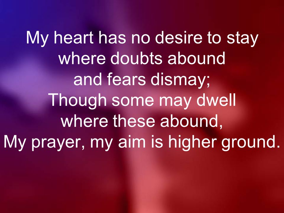 My heart has no desire to stay where doubts abound and fears dismay; Though some may dwell where these abound, My prayer, my aim is higher ground.