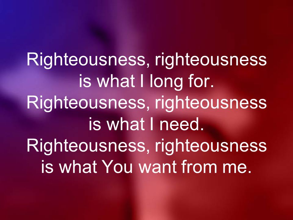 Righteousness, righteousness is what I long for. Righteousness, righteousness is what I need.