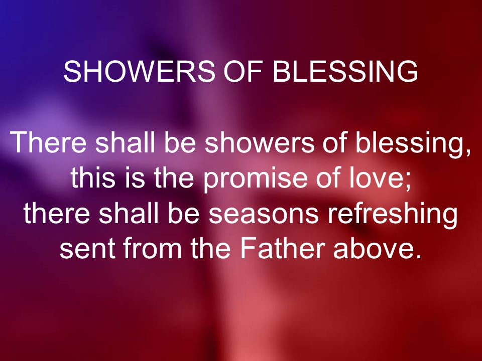 SHOWERS OF BLESSING There shall be showers of blessing, this is the promise of love; there shall be seasons refreshing sent from the Father above.