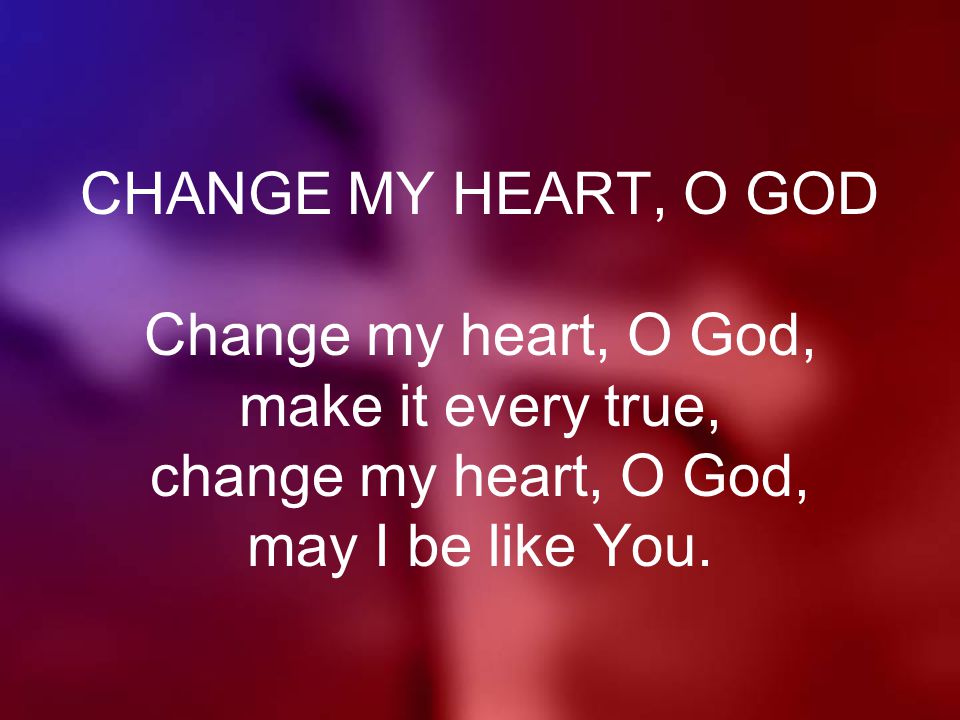 CHANGE MY HEART, O GOD Change my heart, O God, make it every true, change my heart, O God, may I be like You.