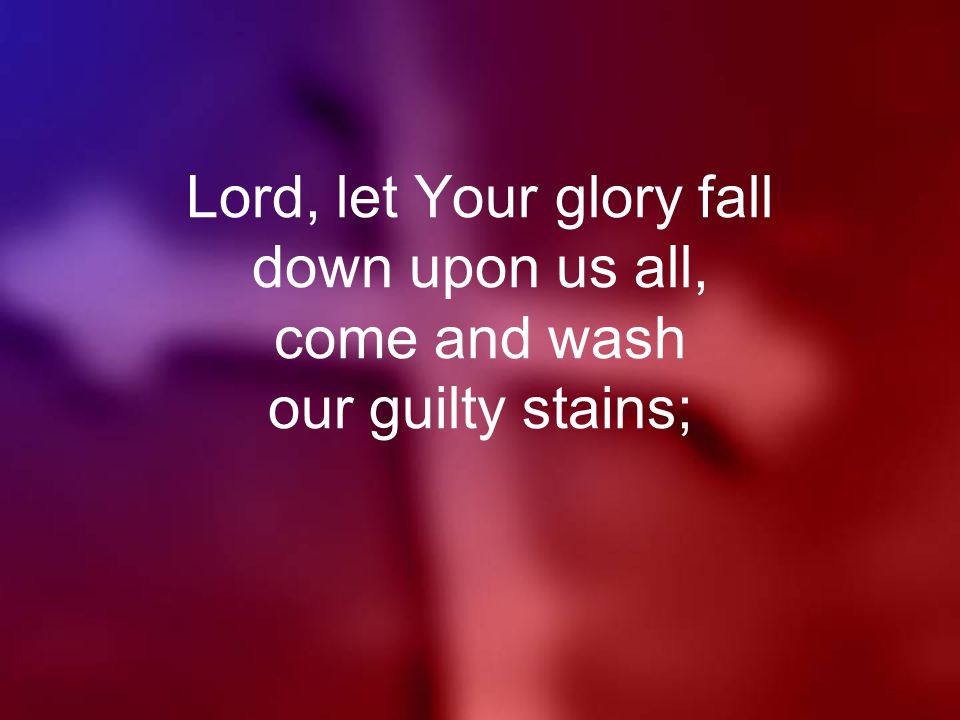 Lord, let Your glory fall down upon us all, come and wash our guilty stains;