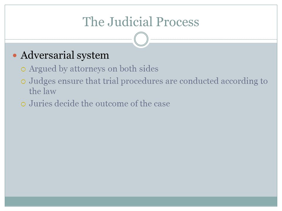 The Judicial Process Adversarial system  Argued by attorneys on both sides  Judges ensure that trial procedures are conducted according to the law  Juries decide the outcome of the case