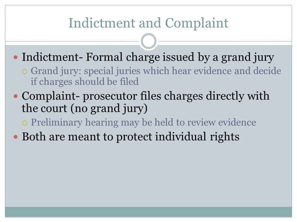 Indictment and Complaint Indictment- Formal charge issued by a grand jury  Grand jury: special juries which hear evidence and decide if charges should be filed Complaint- prosecutor files charges directly with the court (no grand jury)  Preliminary hearing may be held to review evidence Both are meant to protect individual rights