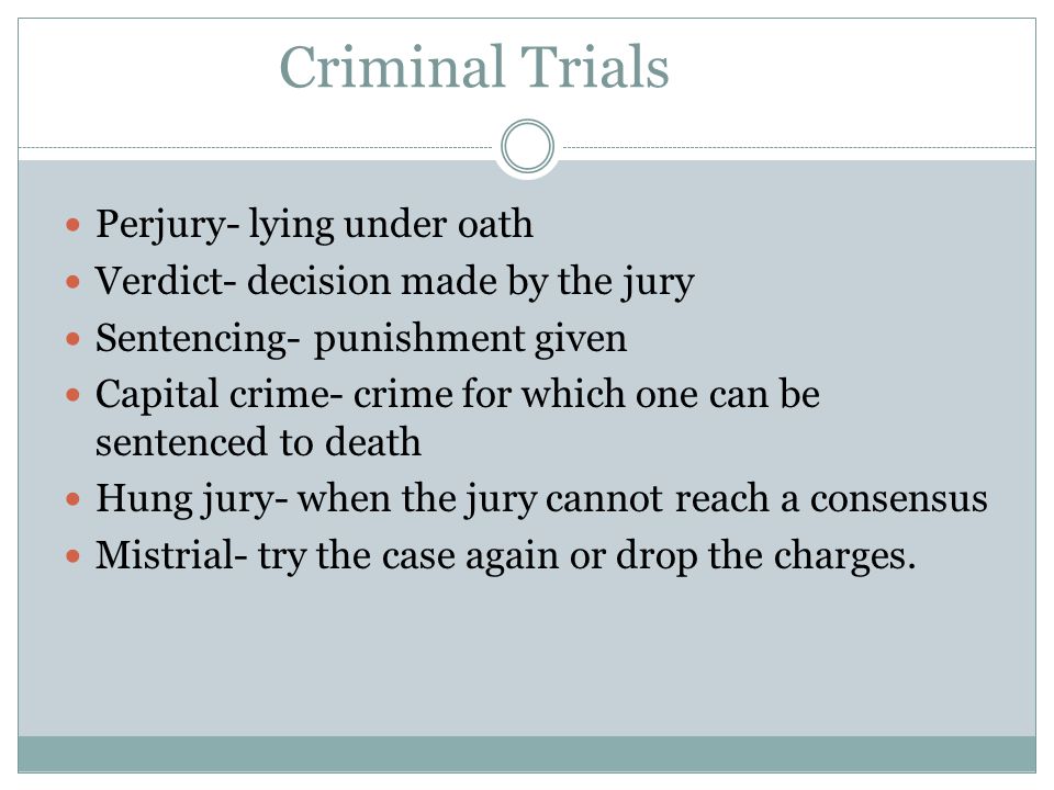 Criminal Trials Perjury- lying under oath Verdict- decision made by the jury Sentencing- punishment given Capital crime- crime for which one can be sentenced to death Hung jury- when the jury cannot reach a consensus Mistrial- try the case again or drop the charges.