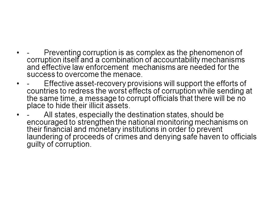-Preventing corruption is as complex as the phenomenon of corruption itself and a combination of accountability mechanisms and effective law enforcement mechanisms are needed for the success to overcome the menace.