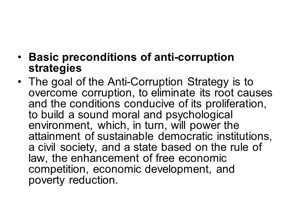 Basic preconditions of anti-corruption strategies The goal of the Anti-Corruption Strategy is to overcome corruption, to eliminate its root causes and the conditions conducive of its proliferation, to build a sound moral and psychological environment, which, in turn, will power the attainment of sustainable democratic institutions, a civil society, and a state based on the rule of law, the enhancement of free economic competition, economic development, and poverty reduction.
