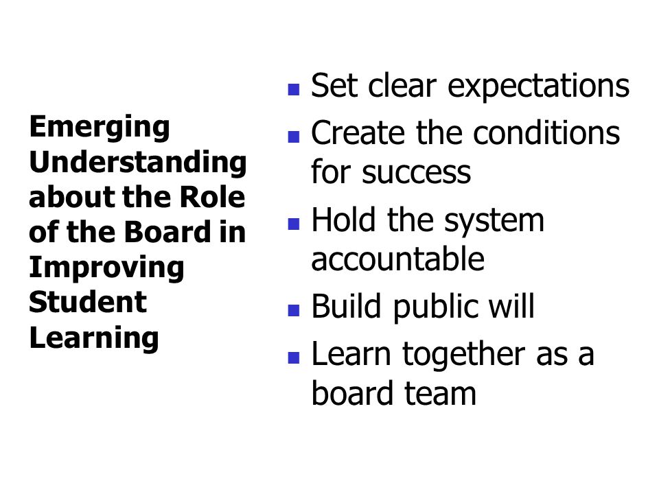 Set clear expectations Create the conditions for success Hold the system accountable Build public will Learn together as a board team Emerging Understanding about the Role of the Board in Improving Student Learning