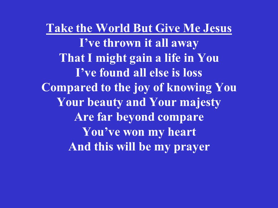 Take the World But Give Me Jesus I’ve thrown it all away That I might gain a life in You I’ve found all else is loss Compared to the joy of knowing You Your beauty and Your majesty Are far beyond compare You’ve won my heart And this will be my prayer