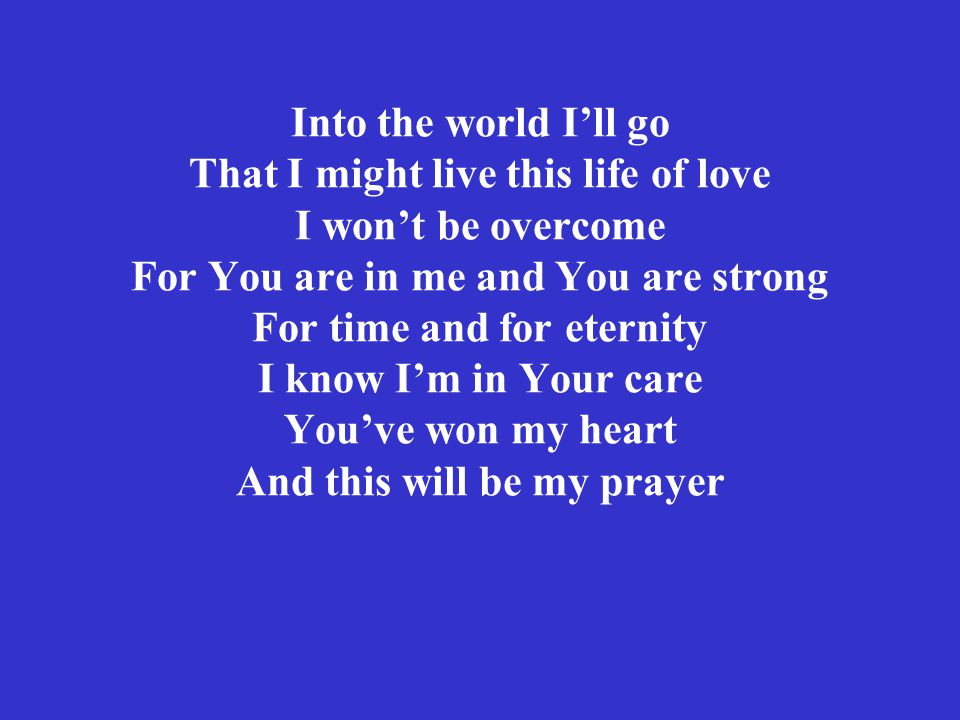 Into the world I’ll go That I might live this life of love I won’t be overcome For You are in me and You are strong For time and for eternity I know I’m in Your care You’ve won my heart And this will be my prayer