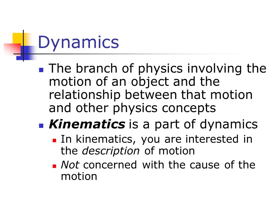 Dynamics The branch of physics involving the motion of an object and the relationship between that motion and other physics concepts Kinematics is a part of dynamics In kinematics, you are interested in the description of motion Not concerned with the cause of the motion