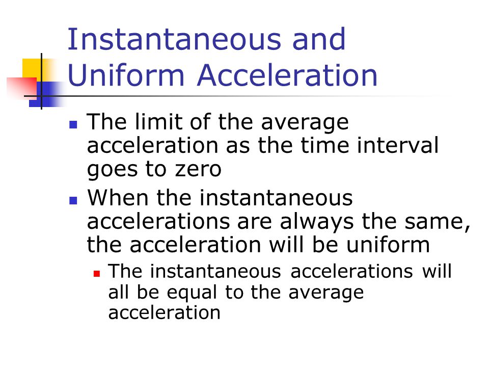 Instantaneous and Uniform Acceleration The limit of the average acceleration as the time interval goes to zero When the instantaneous accelerations are always the same, the acceleration will be uniform The instantaneous accelerations will all be equal to the average acceleration