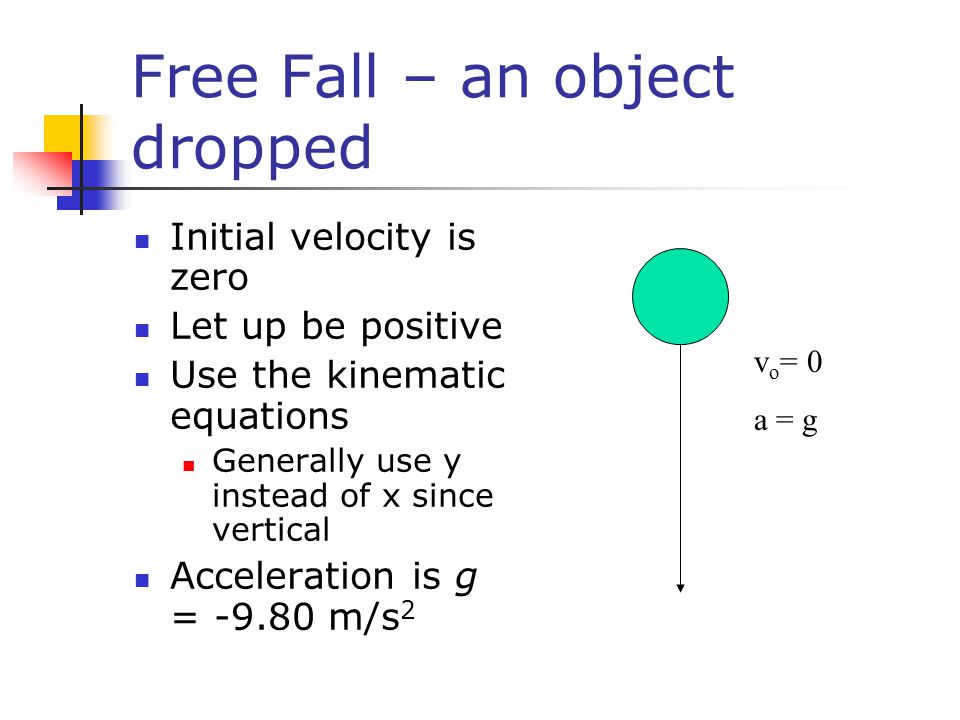Free Fall – an object dropped Initial velocity is zero Let up be positive Use the kinematic equations Generally use y instead of x since vertical Acceleration is g = m/s 2 v o = 0 a = g