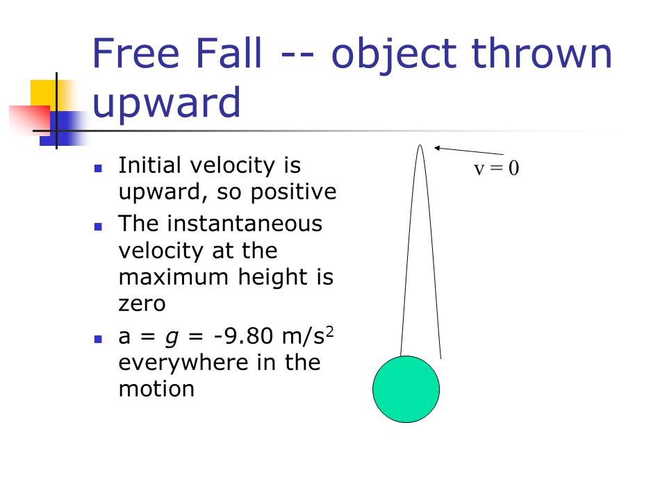 Free Fall -- object thrown upward Initial velocity is upward, so positive The instantaneous velocity at the maximum height is zero a = g = m/s 2 everywhere in the motion v = 0