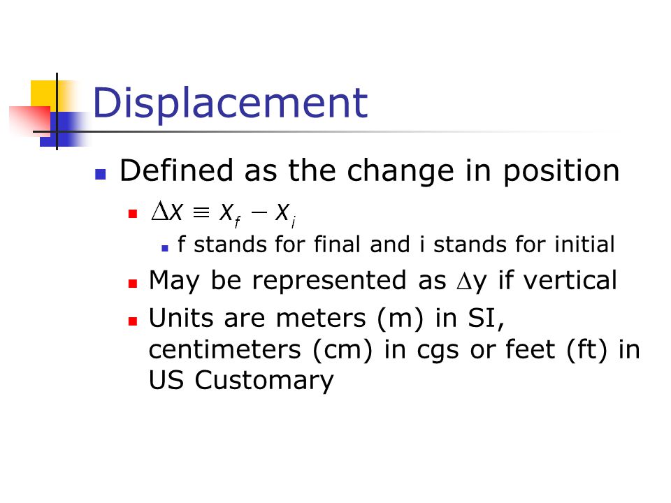 Displacement Defined as the change in position f stands for final and i stands for initial May be represented as y if vertical Units are meters (m) in SI, centimeters (cm) in cgs or feet (ft) in US Customary