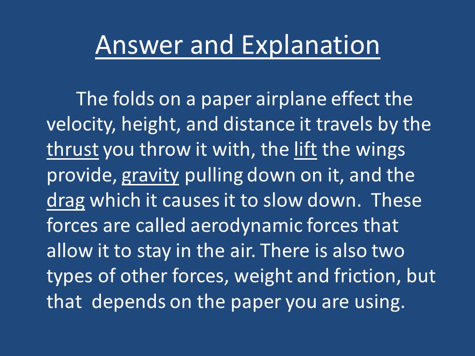 Answer and Explanation The folds on a paper airplane effect the velocity, height, and distance it travels by the thrust you throw it with, the lift the wings provide, gravity pulling down on it, and the drag which it causes it to slow down.