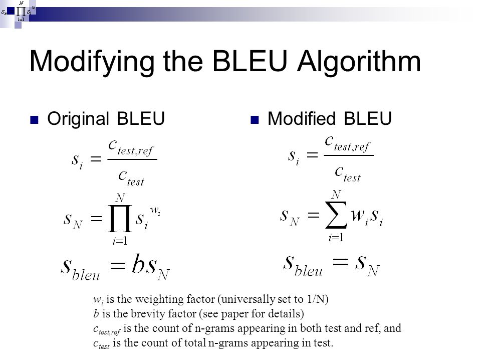 Modifying the BLEU Algorithm Original BLEU Modified BLEU w i is the weighting factor (universally set to 1/N) b is the brevity factor (see paper for details) c test,ref is the count of n-grams appearing in both test and ref, and c test is the count of total n-grams appearing in test.