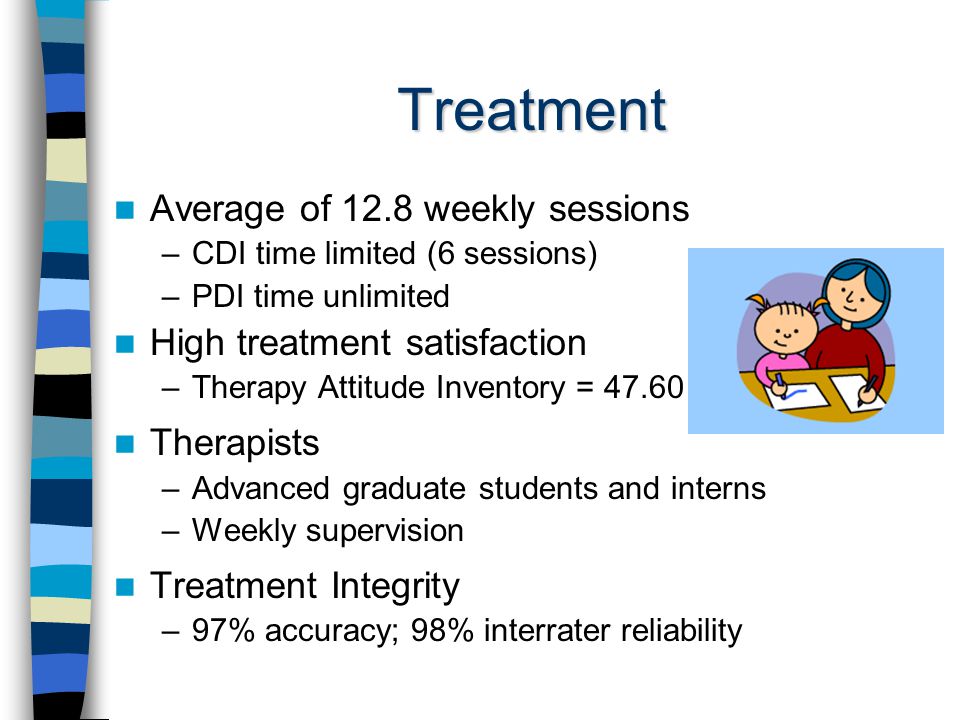 Treatment Average of 12.8 weekly sessions –CDI time limited (6 sessions) –PDI time unlimited High treatment satisfaction –Therapy Attitude Inventory = Therapists –Advanced graduate students and interns –Weekly supervision Treatment Integrity –97% accuracy; 98% interrater reliability
