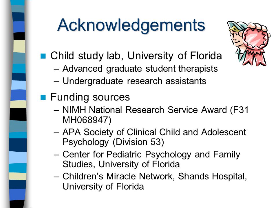 Acknowledgements Child study lab, University of Florida –Advanced graduate student therapists –Undergraduate research assistants Funding sources –NIMH National Research Service Award (F31 MH068947) –APA Society of Clinical Child and Adolescent Psychology (Division 53) –Center for Pediatric Psychology and Family Studies, University of Florida –Children’s Miracle Network, Shands Hospital, University of Florida