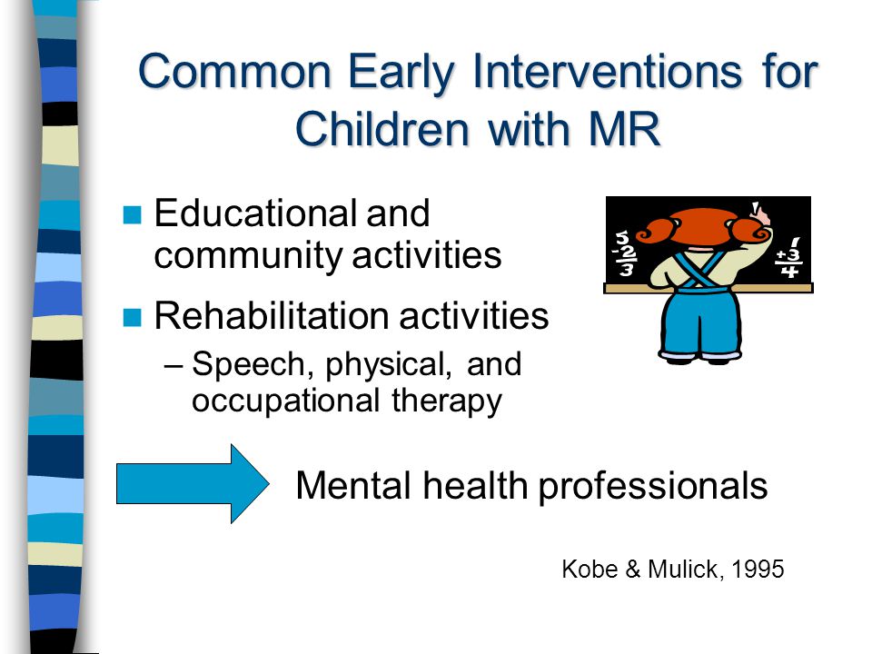 Common Early Interventions for Children with MR Educational and community activities Rehabilitation activities –Speech, physical, and occupational therapy Mental health professionals Kobe & Mulick, 1995