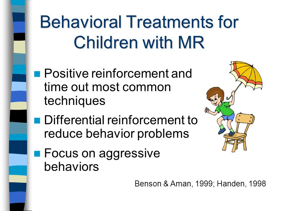 Behavioral Treatments for Children with MR Positive reinforcement and time out most common techniques Differential reinforcement to reduce behavior problems Focus on aggressive behaviors Benson & Aman, 1999; Handen, 1998