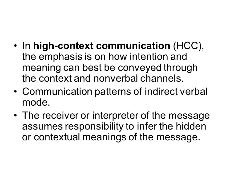 In high-context communication (HCC), the emphasis is on how intention and meaning can best be conveyed through the context and nonverbal channels.