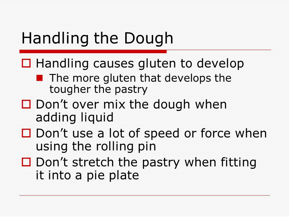 Handling the Dough  Handling causes gluten to develop The more gluten that develops the tougher the pastry  Don’t over mix the dough when adding liquid  Don’t use a lot of speed or force when using the rolling pin  Don’t stretch the pastry when fitting it into a pie plate