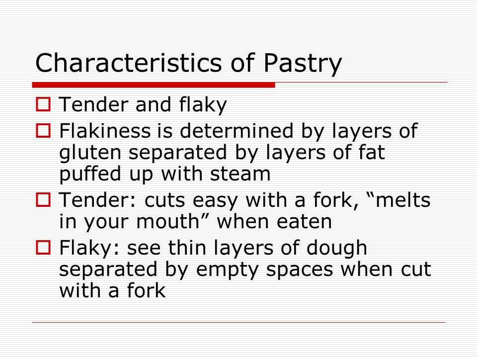 Characteristics of Pastry  Tender and flaky  Flakiness is determined by layers of gluten separated by layers of fat puffed up with steam  Tender: cuts easy with a fork, melts in your mouth when eaten  Flaky: see thin layers of dough separated by empty spaces when cut with a fork