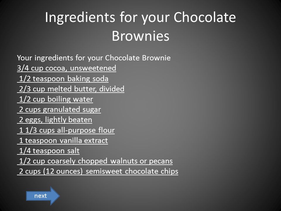 Ingredients for your Chocolate Brownies Your ingredients for your Chocolate Brownie 3/4 cup cocoa, unsweetened 1/2 teaspoon baking soda 2/3 cup melted butter, divided 1/2 cup boiling water 2 cups granulated sugar 2 eggs, lightly beaten 1 1/3 cups all-purpose flour 1 teaspoon vanilla extract 1/4 teaspoon salt 1/2 cup coarsely chopped walnuts or pecans 2 cups (12 ounces) semisweet chocolate chips next