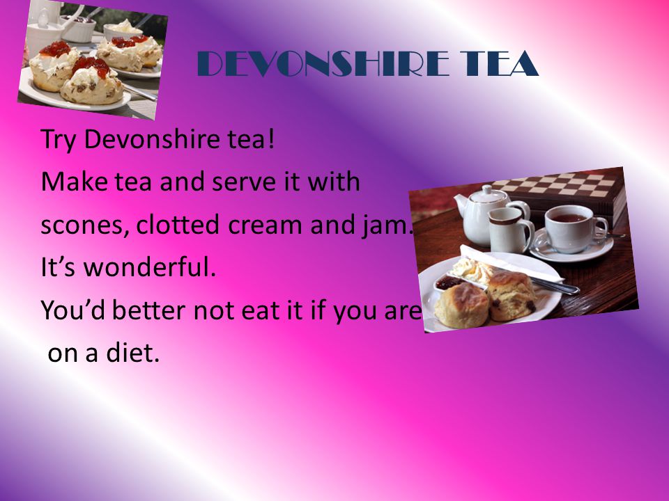 DEVONSHIRE TEA Try Devonshire tea. Make tea and serve it with scones, clotted cream and jam.