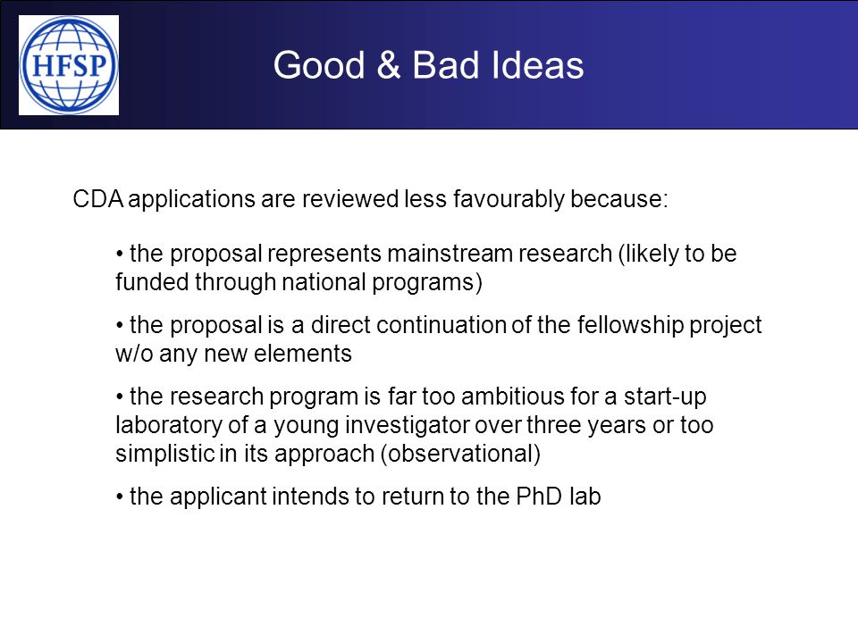 Good & Bad Ideas CDA applications are reviewed less favourably because: the proposal represents mainstream research (likely to be funded through national programs) the proposal is a direct continuation of the fellowship project w/o any new elements the research program is far too ambitious for a start-up laboratory of a young investigator over three years or too simplistic in its approach (observational) the applicant intends to return to the PhD lab