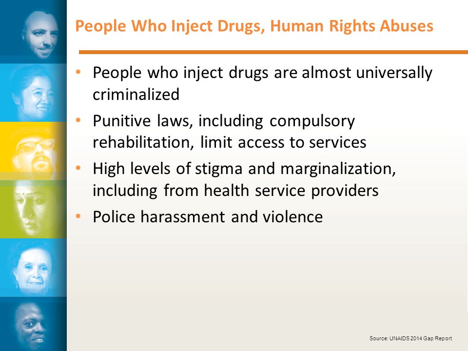 People Who Inject Drugs, Human Rights Abuses People who inject drugs are almost universally criminalized Punitive laws, including compulsory rehabilitation, limit access to services High levels of stigma and marginalization, including from health service providers Police harassment and violence Source: UNAIDS 2014 Gap Report