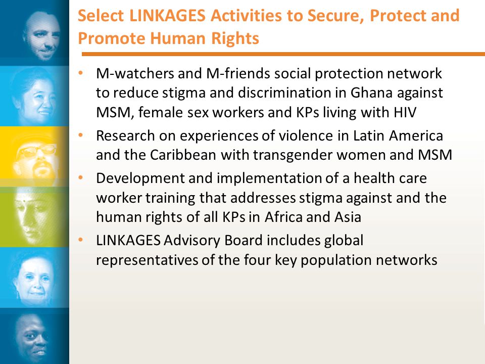 Select LINKAGES Activities to Secure, Protect and Promote Human Rights M-watchers and M-friends social protection network to reduce stigma and discrimination in Ghana against MSM, female sex workers and KPs living with HIV Research on experiences of violence in Latin America and the Caribbean with transgender women and MSM Development and implementation of a health care worker training that addresses stigma against and the human rights of all KPs in Africa and Asia LINKAGES Advisory Board includes global representatives of the four key population networks