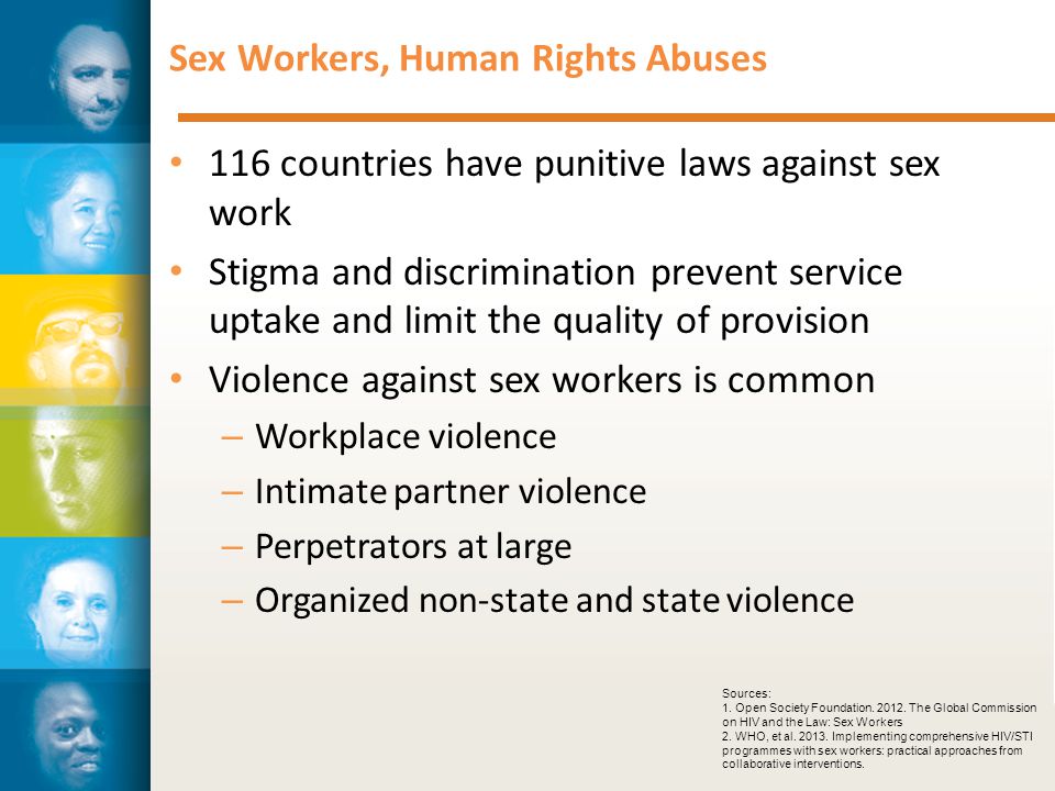 Sex Workers, Human Rights Abuses 116 countries have punitive laws against sex work Stigma and discrimination prevent service uptake and limit the quality of provision Violence against sex workers is common – Workplace violence – Intimate partner violence – Perpetrators at large – Organized non-state and state violence Sources: 1.