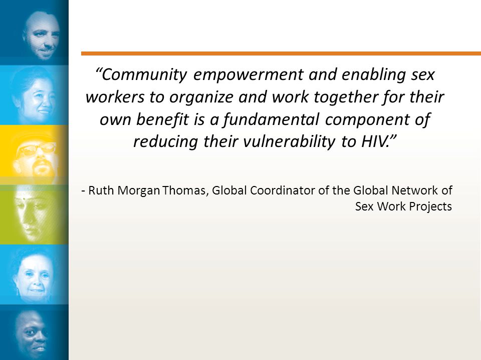 Community empowerment and enabling sex workers to organize and work together for their own benefit is a fundamental component of reducing their vulnerability to HIV. - Ruth Morgan Thomas, Global Coordinator of the Global Network of Sex Work Projects