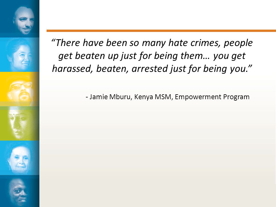 There have been so many hate crimes, people get beaten up just for being them… you get harassed, beaten, arrested just for being you. - Jamie Mburu, Kenya MSM, Empowerment Program
