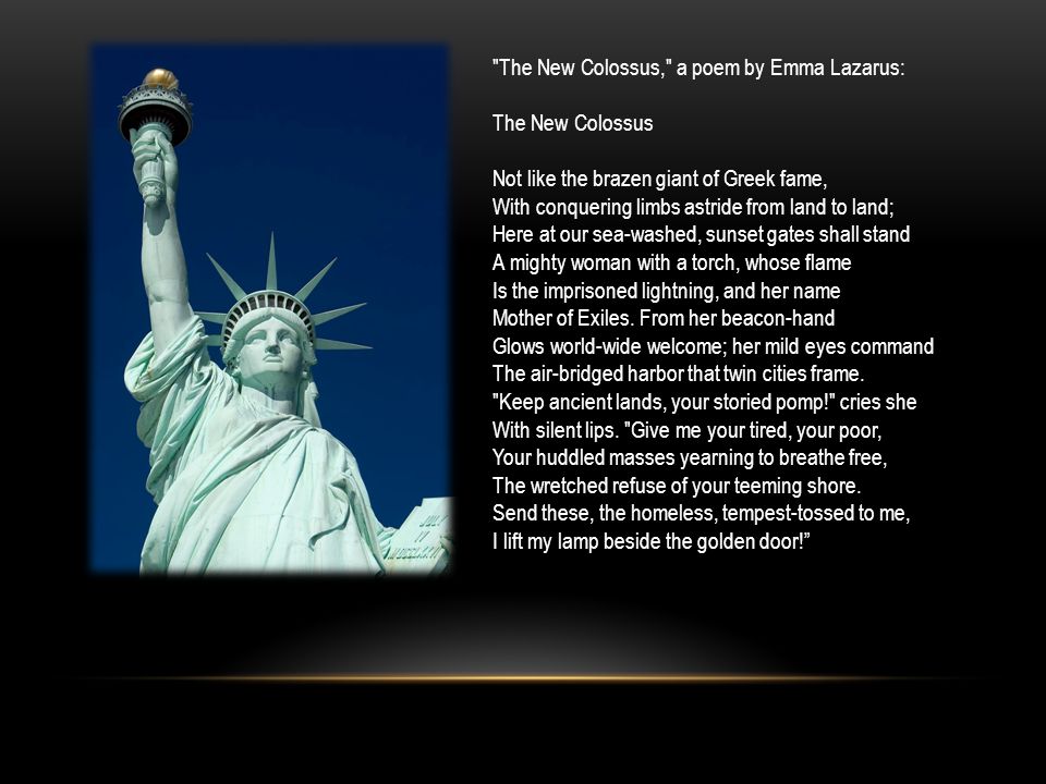 The New Colossus, a poem by Emma Lazarus: The New Colossus Not like the brazen giant of Greek fame, With conquering limbs astride from land to land; Here at our sea-washed, sunset gates shall stand A mighty woman with a torch, whose flame Is the imprisoned lightning, and her name Mother of Exiles.