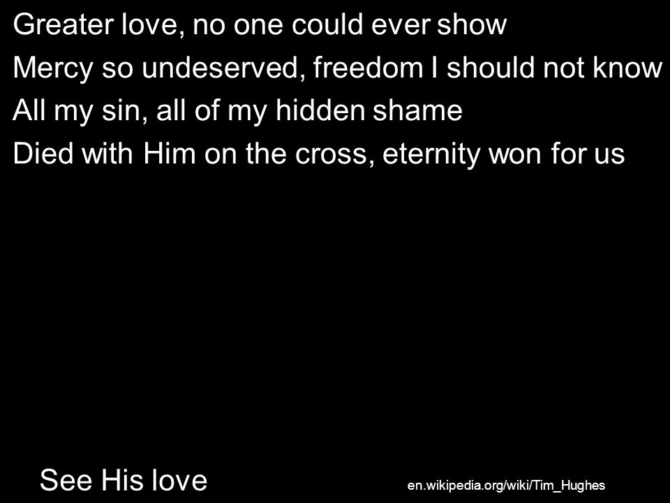 Greater love, no one could ever show Mercy so undeserved, freedom I should not know All my sin, all of my hidden shame Died with Him on the cross, eternity won for us See His love en.wikipedia.org/wiki/Tim_Hughes