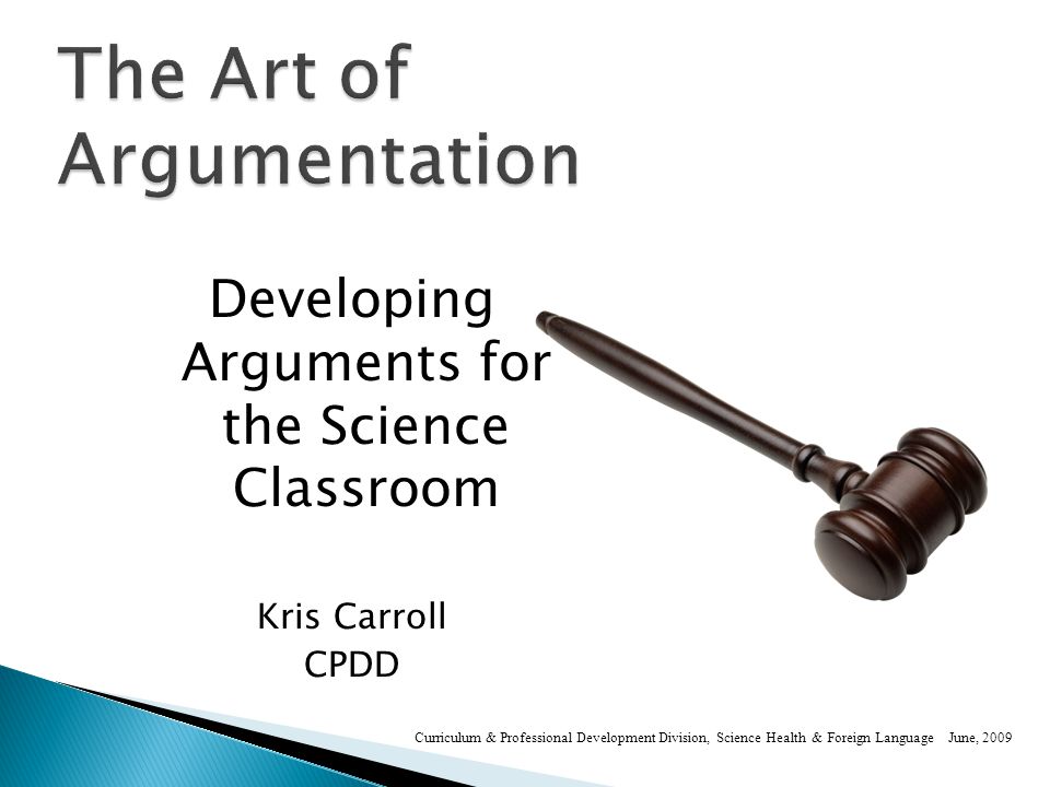 Developing Arguments for the Science Classroom Kris Carroll CPDD Curriculum & Professional Development Division, Science Health & Foreign Language June, 2009