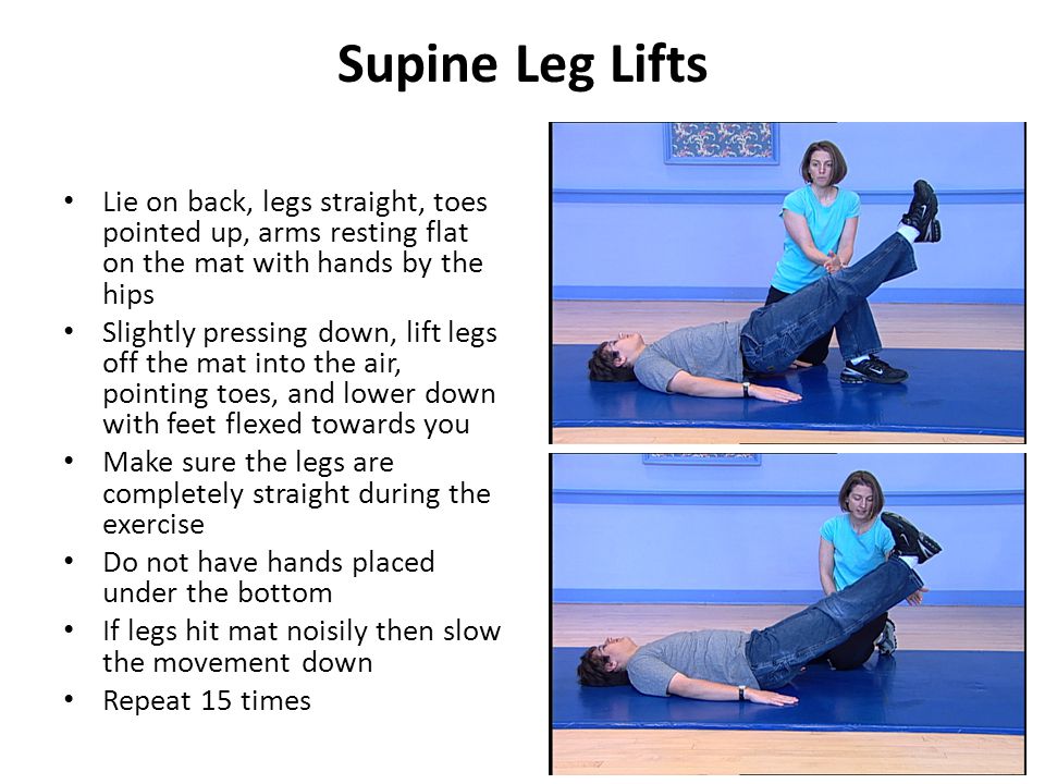 Supine Leg Lifts Lie on back, legs straight, toes pointed up, arms resting flat on the mat with hands by the hips Slightly pressing down, lift legs off the mat into the air, pointing toes, and lower down with feet flexed towards you Make sure the legs are completely straight during the exercise Do not have hands placed under the bottom If legs hit mat noisily then slow the movement down Repeat 15 times