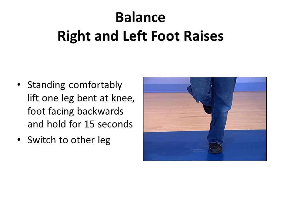 Balance Right and Left Foot Raises Standing comfortably lift one leg bent at knee, foot facing backwards and hold for 15 seconds Switch to other leg