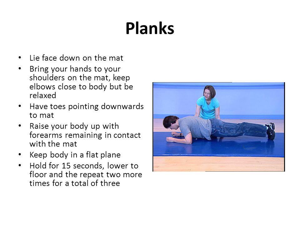 Planks Lie face down on the mat Bring your hands to your shoulders on the mat, keep elbows close to body but be relaxed Have toes pointing downwards to mat Raise your body up with forearms remaining in contact with the mat Keep body in a flat plane Hold for 15 seconds, lower to floor and the repeat two more times for a total of three