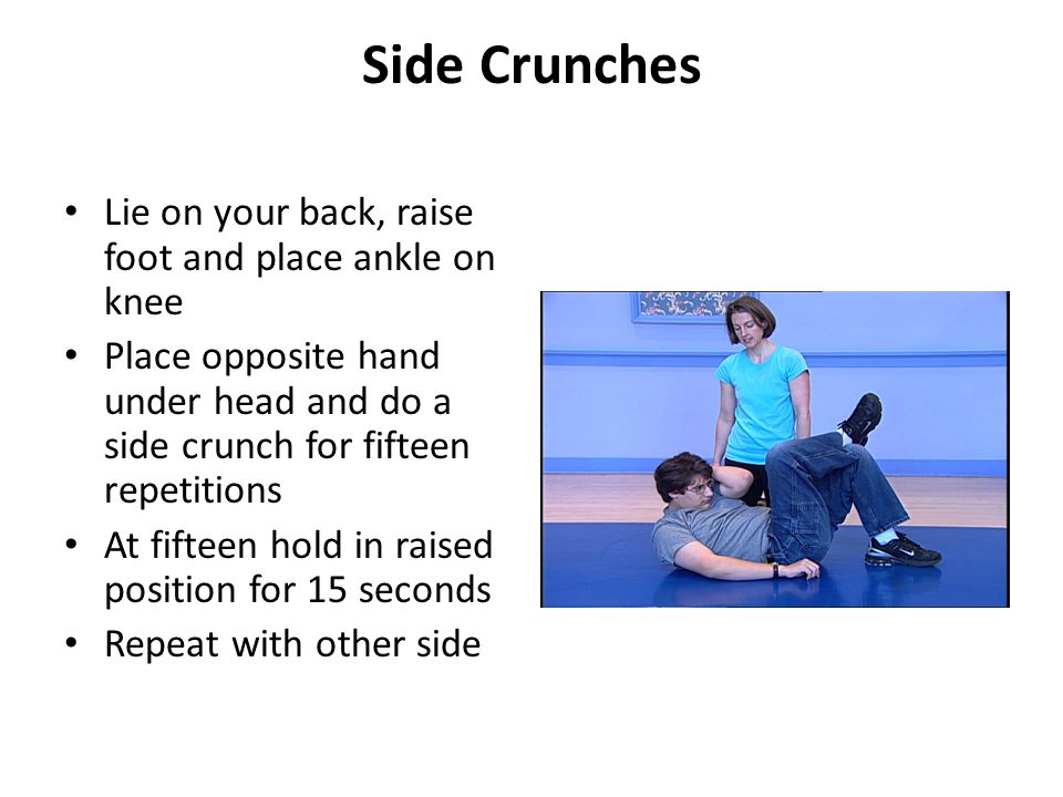 Side Crunches Lie on your back, raise foot and place ankle on knee Place opposite hand under head and do a side crunch for fifteen repetitions At fifteen hold in raised position for 15 seconds Repeat with other side