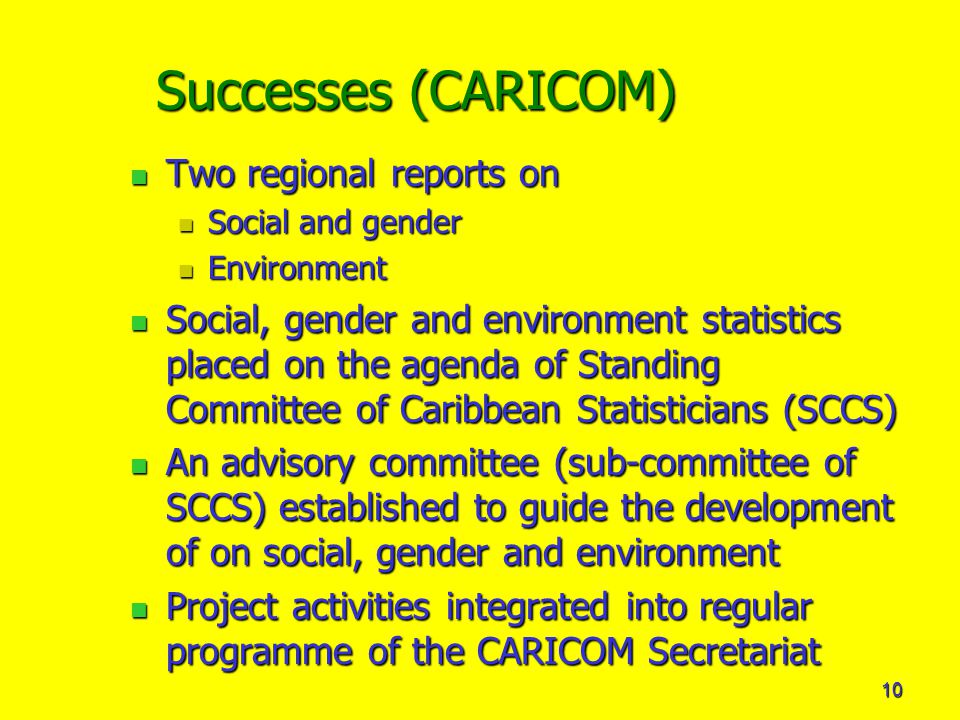 10 Successes (CARICOM) Two regional reports on Two regional reports on Social and gender Social and gender Environment Environment Social, gender and environment statistics placed on the agenda of Standing Committee of Caribbean Statisticians (SCCS) Social, gender and environment statistics placed on the agenda of Standing Committee of Caribbean Statisticians (SCCS) An advisory committee (sub-committee of SCCS) established to guide the development of on social, gender and environment An advisory committee (sub-committee of SCCS) established to guide the development of on social, gender and environment Project activities integrated into regular programme of the CARICOM Secretariat Project activities integrated into regular programme of the CARICOM Secretariat
