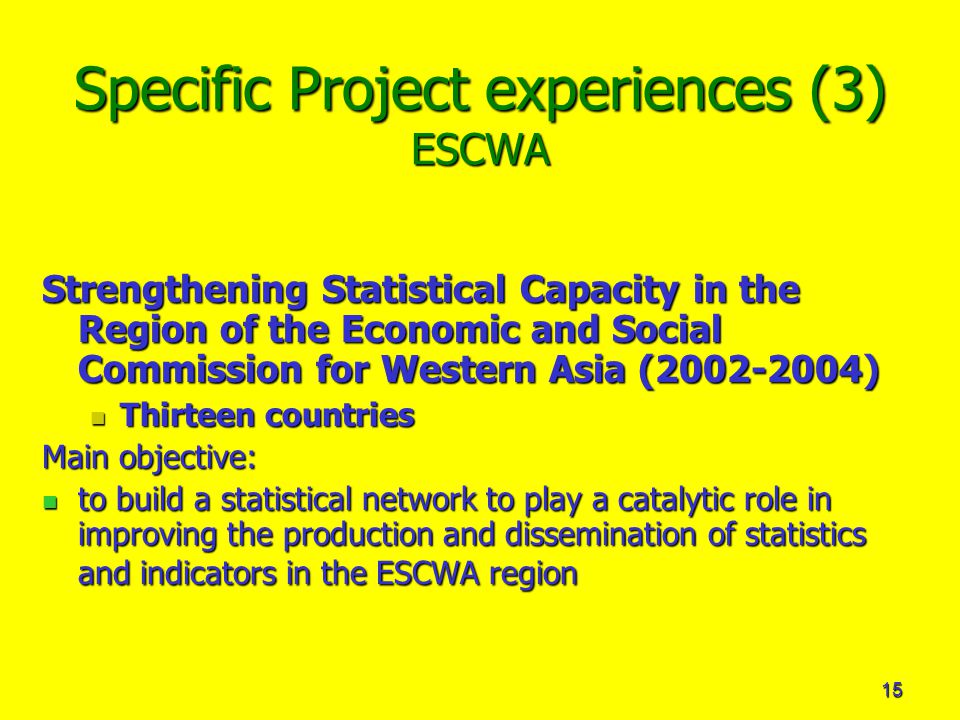 15 Specific Project experiences (3) ESCWA Strengthening Statistical Capacity in the Region of the Economic and Social Commission for Western Asia ( ) Thirteen countries Thirteen countries Main objective: to build a statistical network to play a catalytic role in improving the production and dissemination of statistics and indicators in the ESCWA region to build a statistical network to play a catalytic role in improving the production and dissemination of statistics and indicators in the ESCWA region