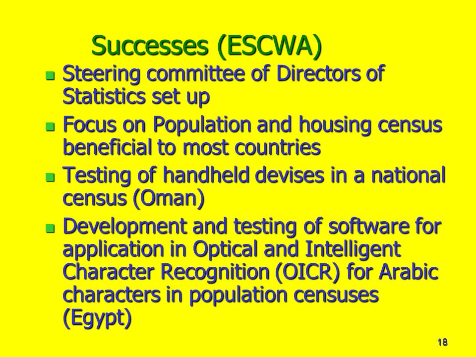 18 Successes (ESCWA) Steering committee of Directors of Statistics set up Steering committee of Directors of Statistics set up Focus on Population and housing census beneficial to most countries Focus on Population and housing census beneficial to most countries Testing of handheld devises in a national census (Oman) Testing of handheld devises in a national census (Oman) Development and testing of software for application in Optical and Intelligent Character Recognition (OICR) for Arabic characters in population censuses (Egypt) Development and testing of software for application in Optical and Intelligent Character Recognition (OICR) for Arabic characters in population censuses (Egypt)
