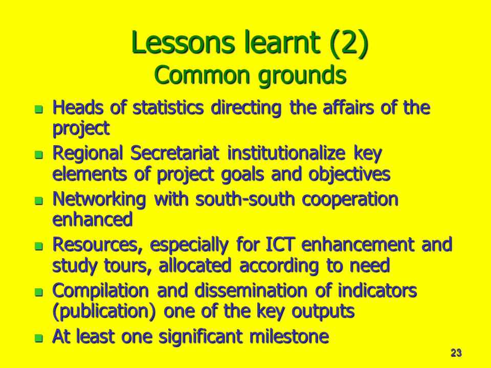 23 Lessons learnt (2) Common grounds Heads of statistics directing the affairs of the project Heads of statistics directing the affairs of the project Regional Secretariat institutionalize key elements of project goals and objectives Regional Secretariat institutionalize key elements of project goals and objectives Networking with south-south cooperation enhanced Networking with south-south cooperation enhanced Resources, especially for ICT enhancement and study tours, allocated according to need Resources, especially for ICT enhancement and study tours, allocated according to need Compilation and dissemination of indicators (publication) one of the key outputs Compilation and dissemination of indicators (publication) one of the key outputs At least one significant milestone At least one significant milestone