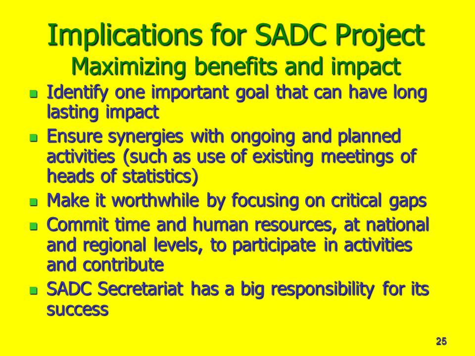 25 Implications for SADC Project Maximizing benefits and impact Identify one important goal that can have long lasting impact Identify one important goal that can have long lasting impact Ensure synergies with ongoing and planned activities (such as use of existing meetings of heads of statistics) Ensure synergies with ongoing and planned activities (such as use of existing meetings of heads of statistics) Make it worthwhile by focusing on critical gaps Make it worthwhile by focusing on critical gaps Commit time and human resources, at national and regional levels, to participate in activities and contribute Commit time and human resources, at national and regional levels, to participate in activities and contribute SADC Secretariat has a big responsibility for its success SADC Secretariat has a big responsibility for its success
