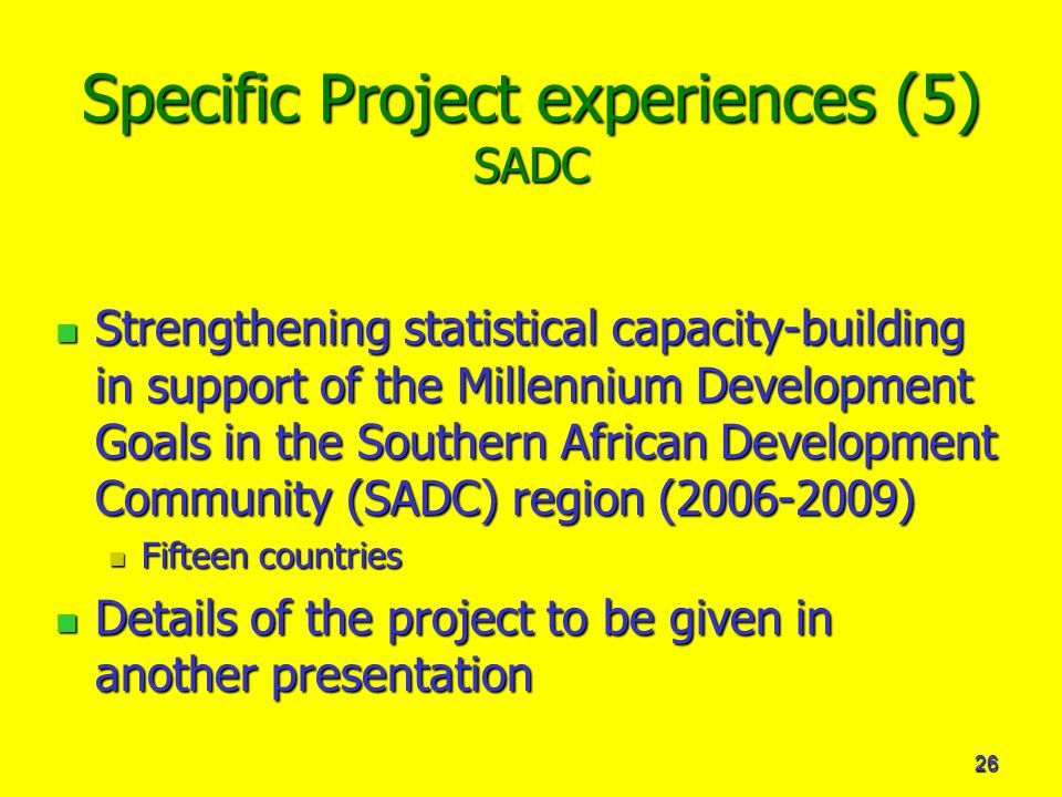 26 Specific Project experiences (5) SADC Strengthening statistical capacity-building in support of the Millennium Development Goals in the Southern African Development Community (SADC) region ( ) Strengthening statistical capacity-building in support of the Millennium Development Goals in the Southern African Development Community (SADC) region ( ) Fifteen countries Fifteen countries Details of the project to be given in another presentation Details of the project to be given in another presentation