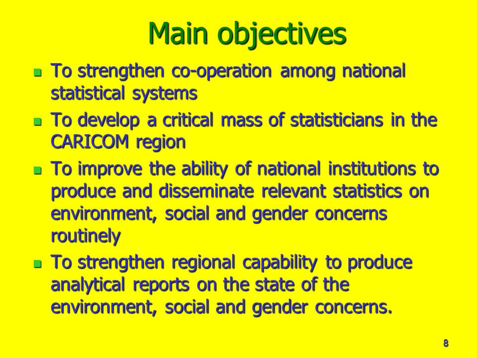 8 Main objectives To strengthen co-operation among national statistical systems To strengthen co-operation among national statistical systems To develop a critical mass of statisticians in the CARICOM region To develop a critical mass of statisticians in the CARICOM region To improve the ability of national institutions to produce and disseminate relevant statistics on environment, social and gender concerns routinely To improve the ability of national institutions to produce and disseminate relevant statistics on environment, social and gender concerns routinely To strengthen regional capability to produce analytical reports on the state of the environment, social and gender concerns.