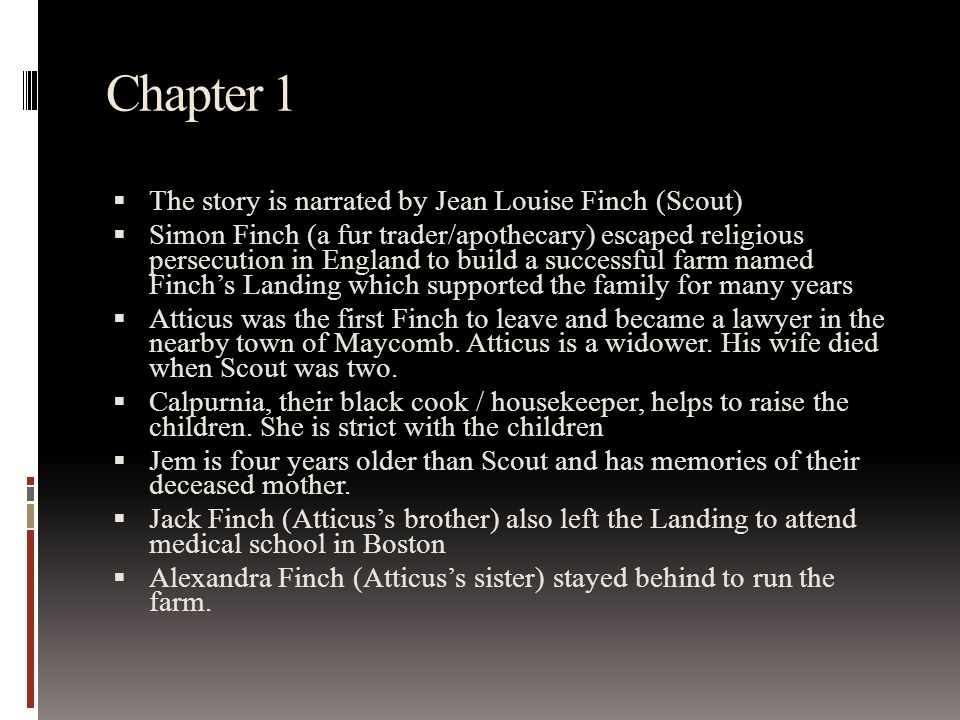 Chapter 1  The story is narrated by Jean Louise Finch (Scout)  Simon Finch (a fur trader/apothecary) escaped religious persecution in England to build a successful farm named Finch’s Landing which supported the family for many years  Atticus was the first Finch to leave and became a lawyer in the nearby town of Maycomb.